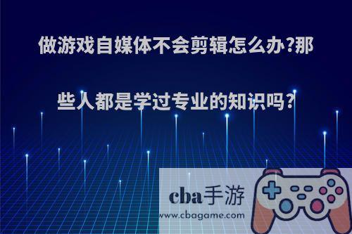 做游戏自媒体不会剪辑怎么办?那些人都是学过专业的知识吗?